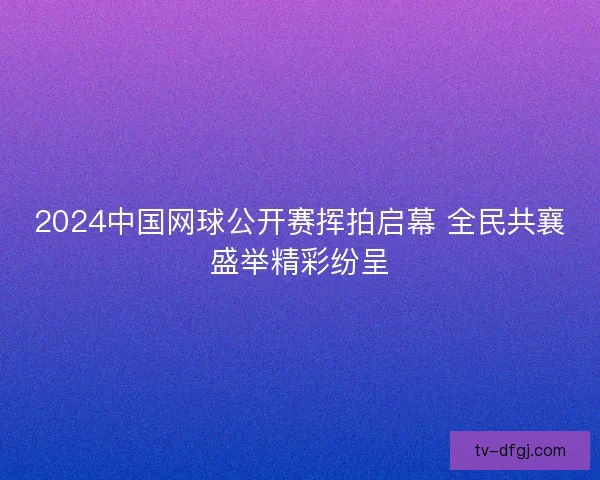 2024中国网球公开赛挥拍启幕 全民共襄盛举精彩纷呈