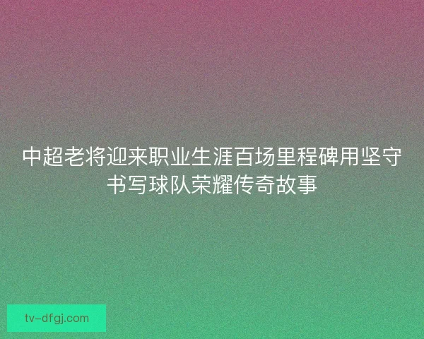 中超老将迎来职业生涯百场里程碑用坚守书写球队荣耀传奇故事