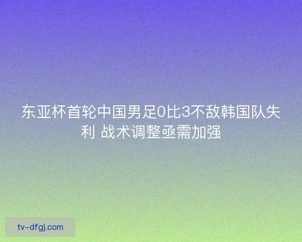 东亚杯首轮中国男足0比3不敌韩国队失利 战术调整亟需加强