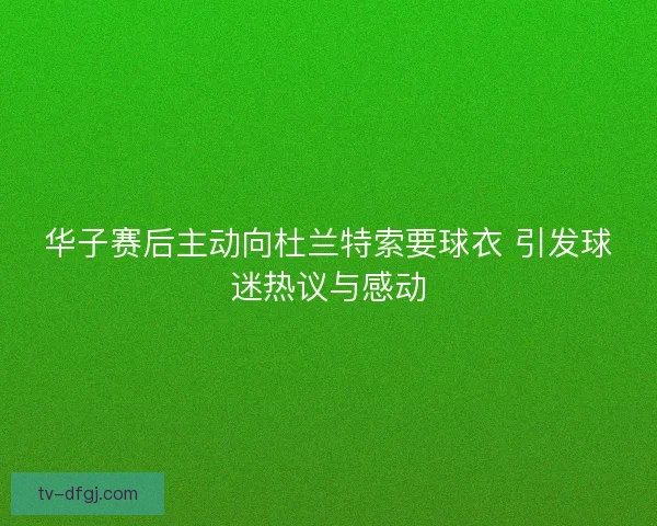 华子赛后主动向杜兰特索要球衣 引发球迷热议与感动
